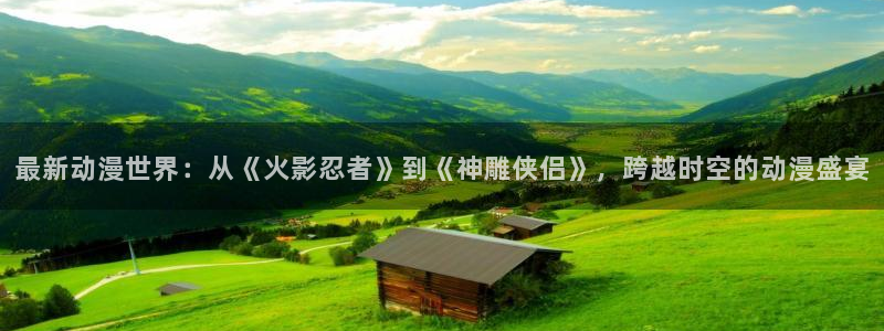 3d里番动漫：最新动漫世界：从《火影忍者》到《神雕侠侣》，跨越时空的动漫盛宴