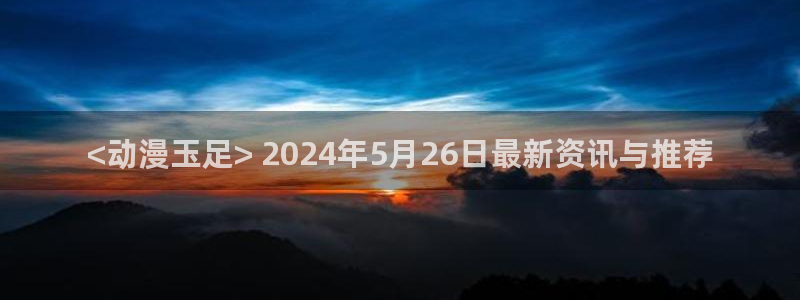 里番acg全彩漫画：<动漫玉足> 2024年5月26日最新资讯与推荐