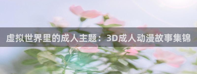 好看的里番：虚拟世界里的成人主题：3D成人动漫故事集锦