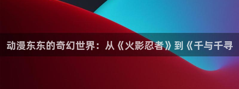 在线里番漫画：动漫东东的奇幻世界：从《火影忍者》到《千与千寻